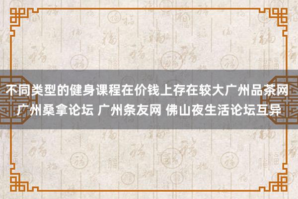 不同类型的健身课程在价钱上存在较大广州品茶网 广州桑拿论坛 广州条友网 佛山夜生活论坛互异
